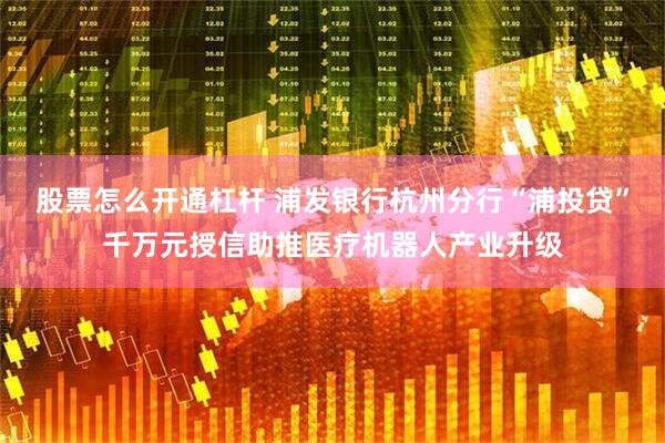 股票怎么开通杠杆 浦发银行杭州分行“浦投贷”千万元授信助推医疗机器人产业升级