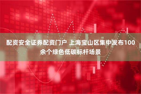 配资安全证券配资门户 上海宝山区集中发布100余个绿色低碳标杆场景