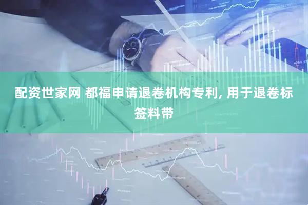 配资世家网 都福申请退卷机构专利, 用于退卷标签料带