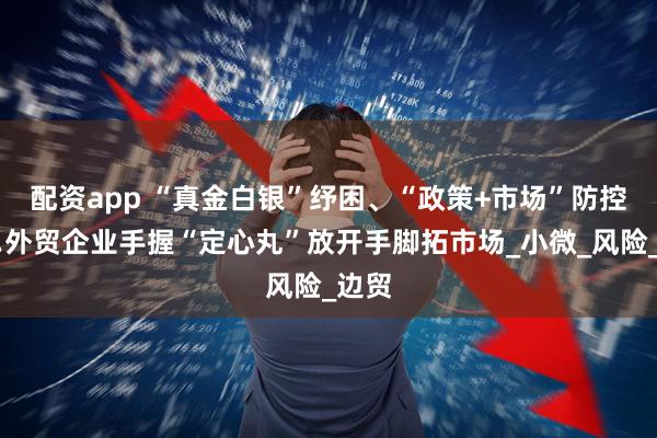 配资app “真金白银”纾困、“政策+市场”防控……外贸企业手握“定心丸”放开手脚拓市场_小微_风险_边贸