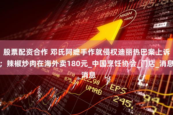 股票配资合作 邓氏阿嬷手作就侵权迪丽热巴案上诉；辣椒炒肉在海外卖180元_中国烹饪协会_门店_消息