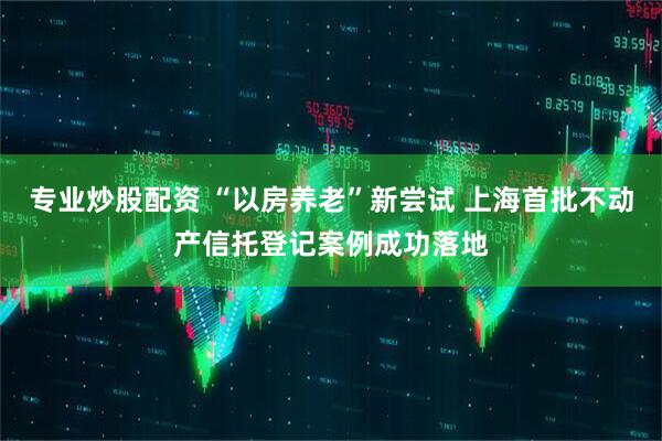 专业炒股配资 “以房养老”新尝试 上海首批不动产信托登记案例成功落地