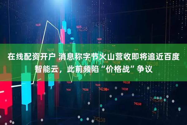 在线配资开户 消息称字节火山营收即将追近百度智能云，此前频陷“价格战”争议