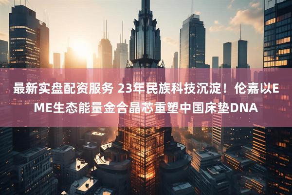 最新实盘配资服务 23年民族科技沉淀！伦嘉以EME生态能量金合晶芯重塑中国床垫DNA